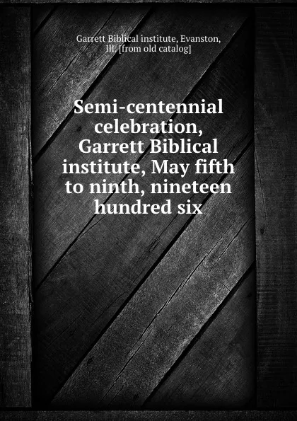 Обложка книги Semi-centennial celebration, Garrett Biblical institute, May fifth to ninth, nineteen hundred six, Garrett Biblical institute