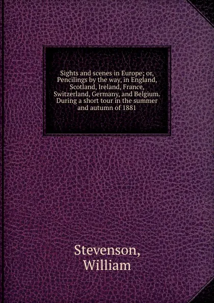 Обложка книги Sights and scenes in Europe; or, Pencilings by the way, in England, Scotland, Ireland, France, Switzerland, Germany, and Belgium. During a short tour in the summer and autumn of 1881, William Stevenson