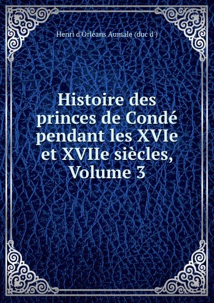 Обложка книги Histoire des princes de Conde pendant les XVIe et XVIIe siecles, Volume 3, Henri d'Orléans Aumale