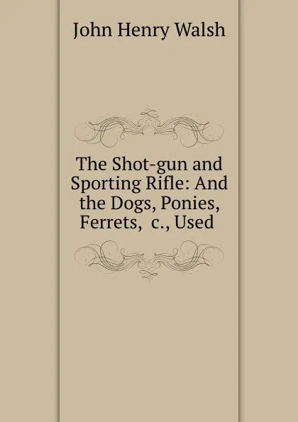 Обложка книги The Shot-gun and Sporting Rifle: And the Dogs, Ponies, Ferrets, .c., Used ., John Henry Walsh