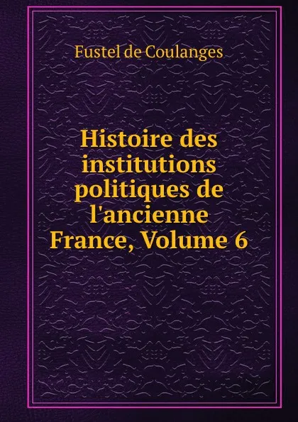 Обложка книги Histoire des institutions politiques de l.ancienne France, Volume 6, Fustel de Coulanges