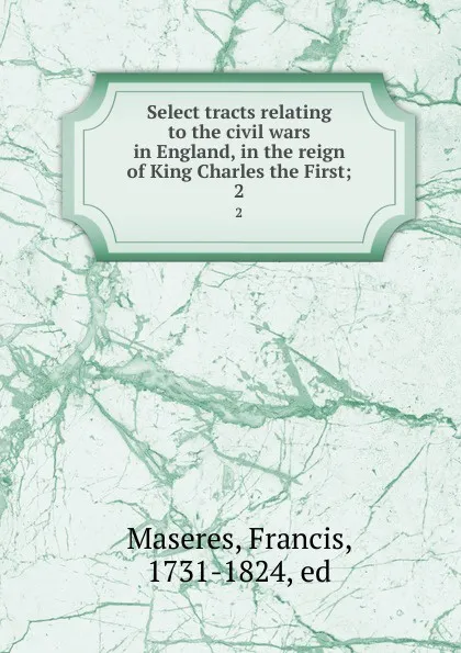 Обложка книги Select tracts relating to the civil wars in England, in the reign of King Charles the First;. 2, Francis Maseres