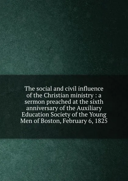 Обложка книги The social and civil influence of the Christian ministry : a sermon preached at the sixth anniversary of the Auxiliary Education Society of the Young Men of Boston, February 6, 1825., Leonard Bacon