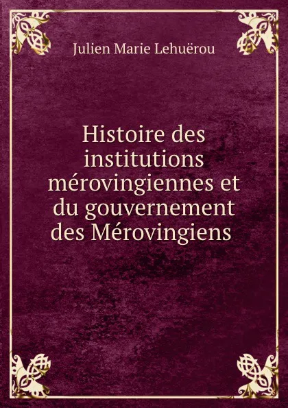 Обложка книги Histoire des institutions merovingiennes et du gouvernement des Merovingiens ., Julien Marie Lehuërou