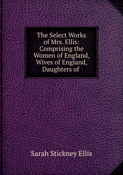 Обложка книги The Select Works of Mrs. Ellis: Comprising the Women of England, Wives of England, Daughters of ., Ellis Sarah Stickney