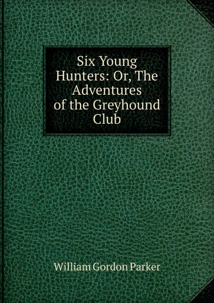 Обложка книги Six Young Hunters: Or, The Adventures of the Greyhound Club, William Gordon Parker