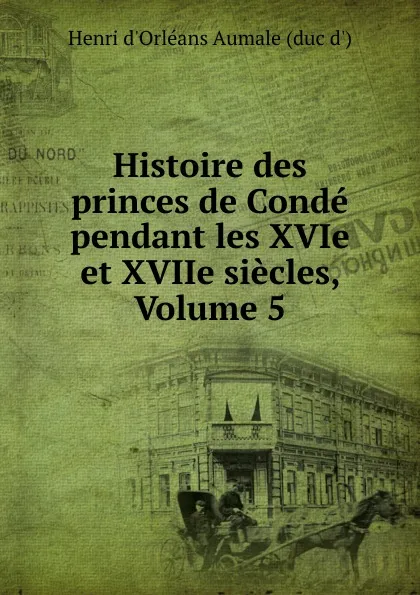 Обложка книги Histoire des princes de Conde pendant les XVIe et XVIIe siecles, Volume 5, Henri d'Orléans Aumale