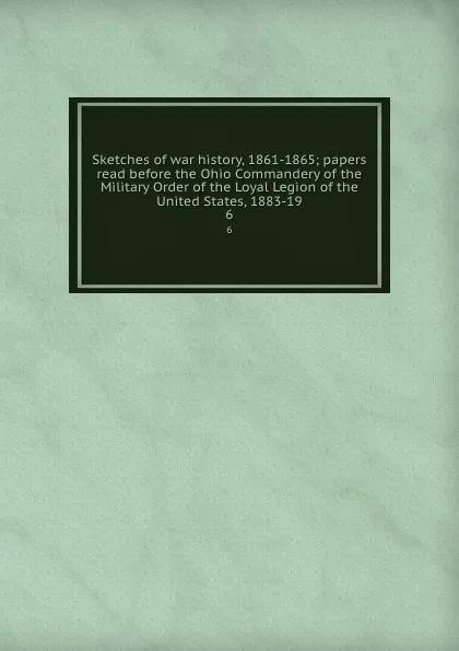 Обложка книги Sketches of war history, 1861-1865; papers read before the Ohio Commandery of the Military Order of the Loyal Legion of the United States, 1883-19. 6, Robert Hunter