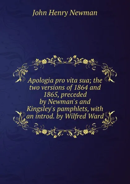 Обложка книги Apologia pro vita sua; the two versions of 1864 and 1865, preceded by Newman.s and Kingsley.s pamphlets, with an introd. by Wilfred Ward, Newman John Henry