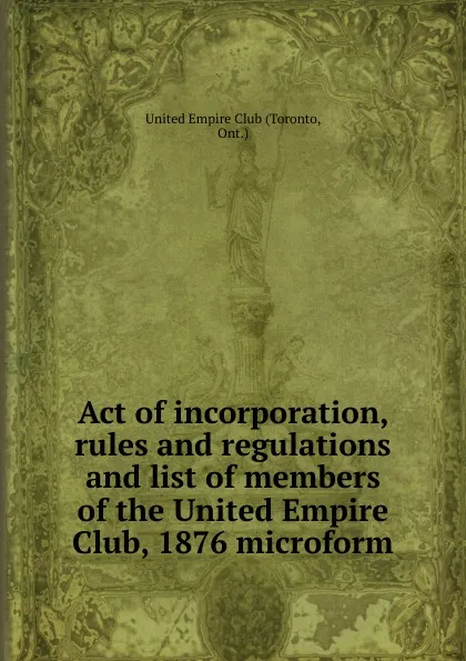 Обложка книги Act of incorporation, rules and regulations and list of members of the United Empire Club, 1876 microform, Toronto