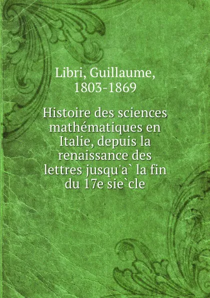 Обложка книги Histoire des sciences mathematiques en Italie, depuis la renaissance des lettres jusqu.a la fin du 17e siecle, Guillaume Libri