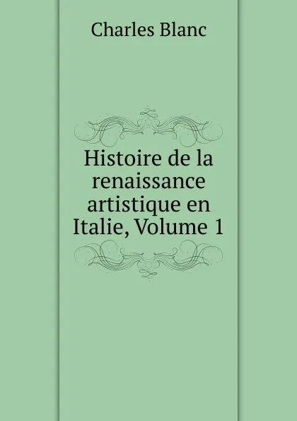 Обложка книги Histoire de la renaissance artistique en Italie, Volume 1, Charles Blanc