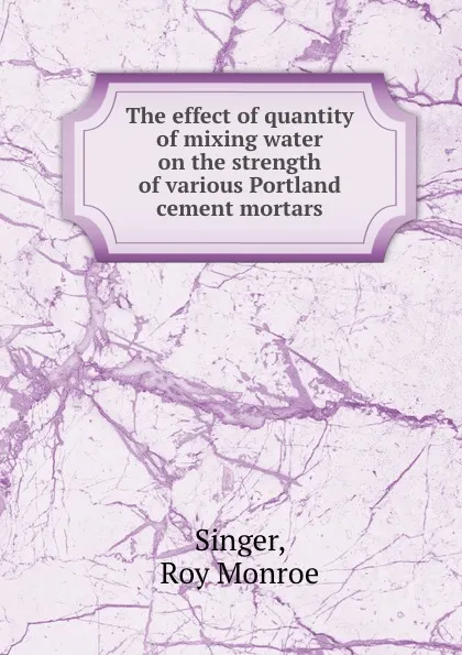 Обложка книги The effect of quantity of mixing water on the strength of various Portland cement mortars, Roy Monroe Singer