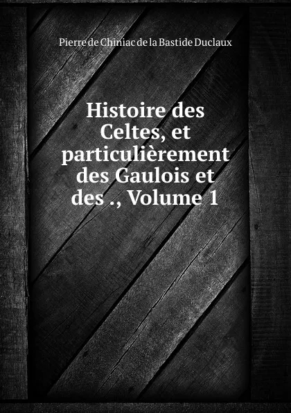 Обложка книги Histoire des Celtes, et particulierement des Gaulois et des ., Volume 1, Pierre de Chiniac de la Bastide Duclaux