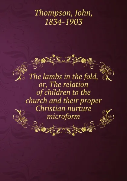 Обложка книги The lambs in the fold, or, The relation of children to the church and their proper Christian nurture microform, John Thompson