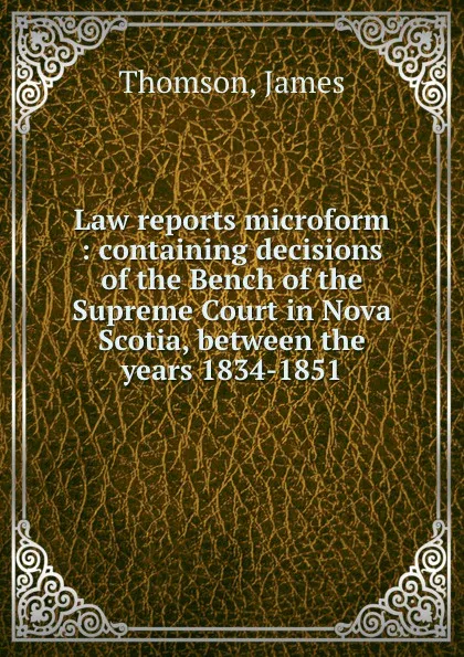 Обложка книги Law reports microform : containing decisions of the Bench of the Supreme Court in Nova Scotia, between the years 1834-1851, James Thomson