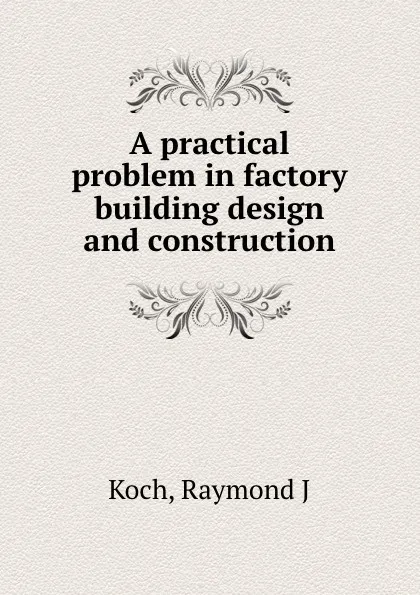 Обложка книги A practical problem in factory building design and construction, Raymond J. Koch