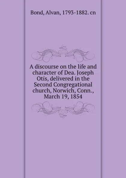 Обложка книги A discourse on the life and character of Dea. Joseph Otis, delivered in the Second Congregational church, Norwich, Conn., March 19, 1854, Alvan Bond