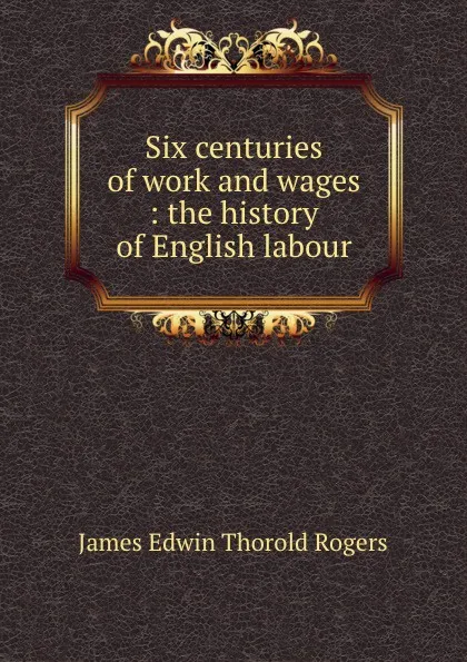 Обложка книги Six centuries of work and wages : the history of English labour, James E. Thorold Rogers