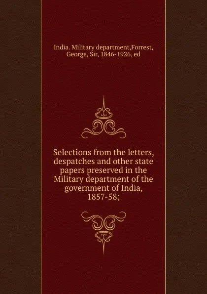 Обложка книги Selections from the letters, despatches and other state papers preserved in the Military department of the government of India, 1857-58;, India. Military department