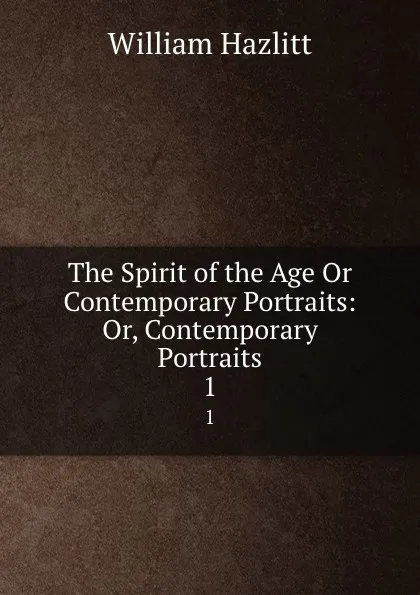 Обложка книги The Spirit of the Age Or Contemporary Portraits: Or, Contemporary Portraits. 1, William Hazlitt