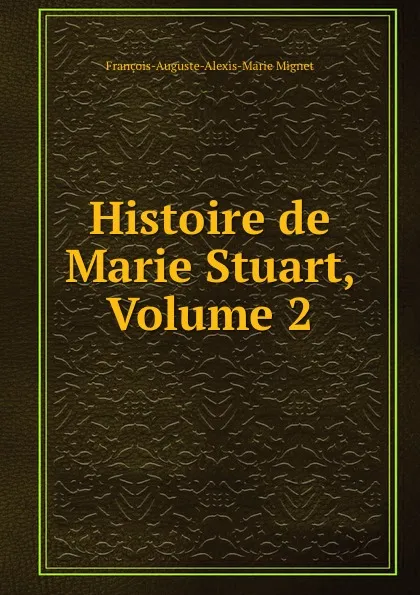 Обложка книги Histoire de Marie Stuart, Volume 2, François-Auguste-Marie-Alexis Mignet