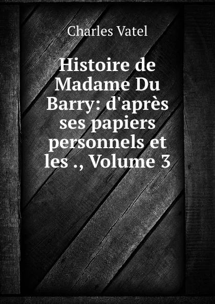 Обложка книги Histoire de Madame Du Barry: d.apres ses papiers personnels et les ., Volume 3, Charles Vatel