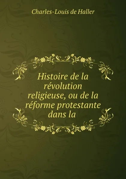 Обложка книги Histoire de la revolution religieuse, ou de la reforme protestante dans la ., Charles-Louis de Haller