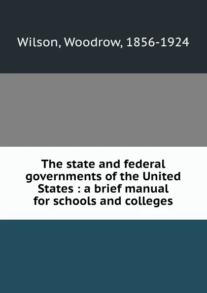 Обложка книги The state and federal governments of the United States : a brief manual for schools and colleges, Woodrow Wilson