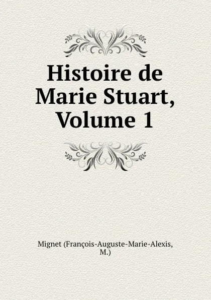 Обложка книги Histoire de Marie Stuart, Volume 1, François-Auguste-Marie-Alexis Mignet