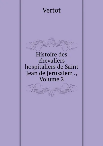 Обложка книги Histoire des chevaliers hospitaliers de Saint Jean de Jerusalem ., Volume 2, Vertot