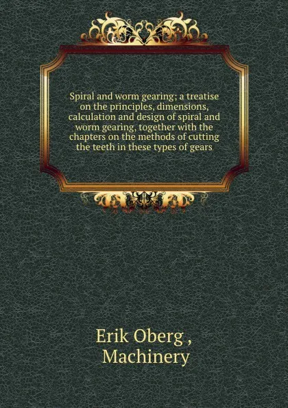 Обложка книги Spiral and worm gearing; a treatise on the principles, dimensions, calculation and design of spiral and worm gearing, together with the chapters on the methods of cutting the teeth in these types of gears, Erik Oberg