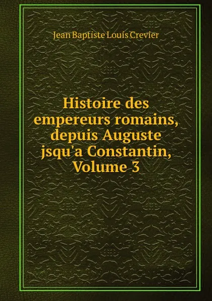 Обложка книги Histoire des empereurs romains, depuis Auguste jsqu.a Constantin, Volume 3, Jean Baptiste Louis Crevier