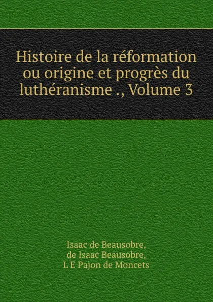 Обложка книги Histoire de la reformation ou origine et progres du lutheranisme ., Volume 3, Isaac de Beausobre