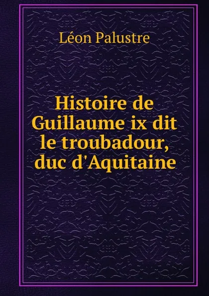 Обложка книги Histoire de Guillaume ix dit le troubadour, duc d.Aquitaine, Léon Palustre