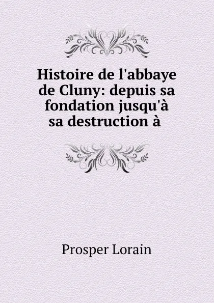 Обложка книги Histoire de l.abbaye de Cluny: depuis sa fondation jusqu.a sa destruction a ., Prosper Lorain