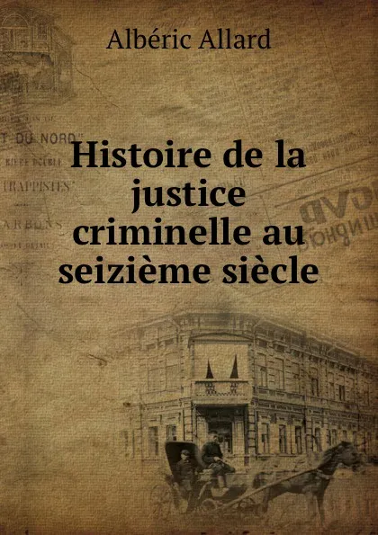 Обложка книги Histoire de la justice criminelle au seizieme siecle, Albéric Allard