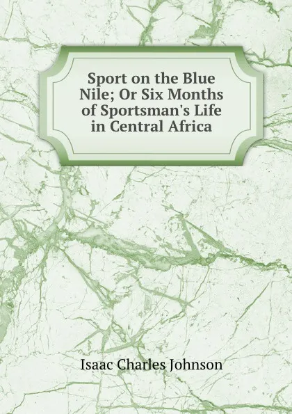 Обложка книги Sport on the Blue Nile; Or Six Months of Sportsman.s Life in Central Africa, Isaac Charles Johnson