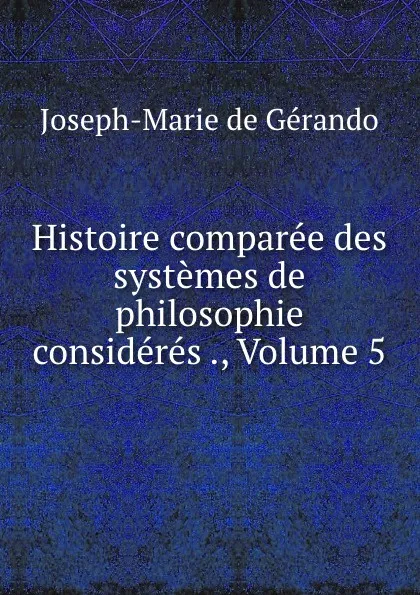 Обложка книги Histoire comparee des systemes de philosophie consideres ., Volume 5, Joseph-Marie de Gérando