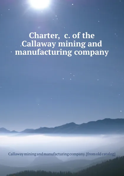 Обложка книги Charter, .c. of the Callaway mining and manufacturing company, Callaway mining and manufacturing