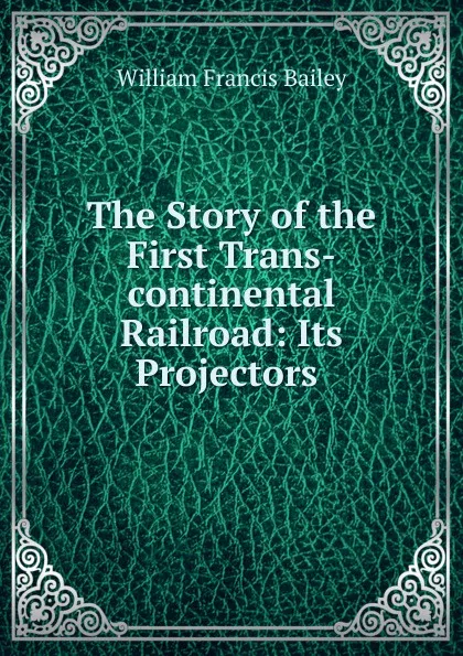 Обложка книги The Story of the First Trans-continental Railroad: Its Projectors ., William Francis Bailey