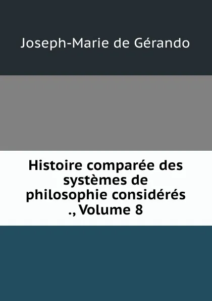 Обложка книги Histoire comparee des systemes de philosophie consideres ., Volume 8, Joseph-Marie de Gérando