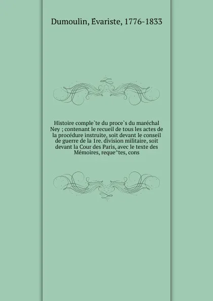 Обложка книги Histoire complete du proces du marechal Ney ; contenant le recueil de tous les actes de la procedure instruite, soit devant le conseil de guerre de la 1re. division militaire, soit devant la Cour des Paris, avec le texte des Memoires, requetes, cons, Évariste Dumoulin