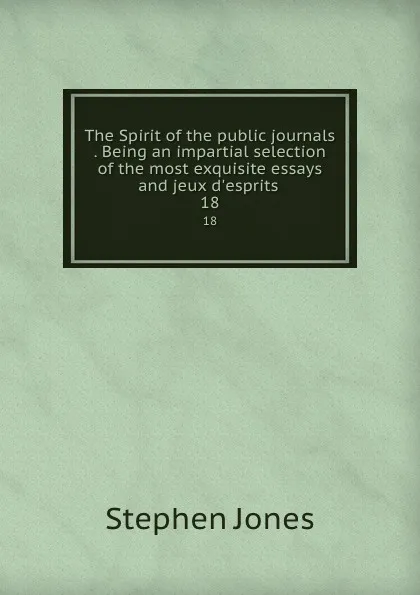 Обложка книги The Spirit of the public journals . Being an impartial selection of the most exquisite essays and jeux d.esprits . 18, Stephen Jones