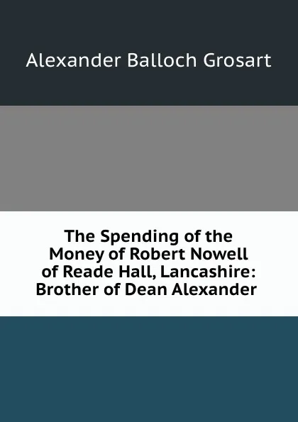 Обложка книги The Spending of the Money of Robert Nowell of Reade Hall, Lancashire: Brother of Dean Alexander ., Alexander Balloch Grosart