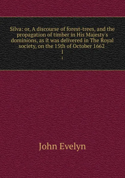 Обложка книги Silva: or, A discourse of forest-trees, and the propagation of timber in His Majesty.s dominions, as it was delivered in The Royal society, on the 15th of October 1662 . 1, Evelyn John