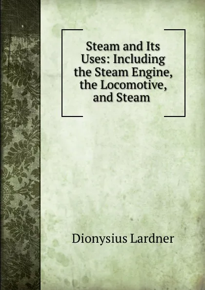 Обложка книги Steam and Its Uses: Including the Steam Engine, the Locomotive, and Steam ., Dionysius Lardner