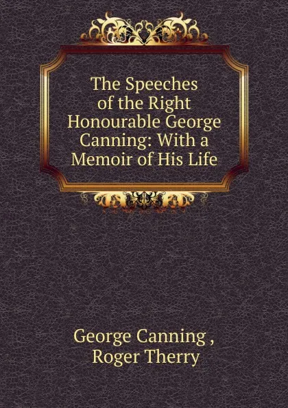 Обложка книги The Speeches of the Right Honourable George Canning: With a Memoir of His Life, George Canning