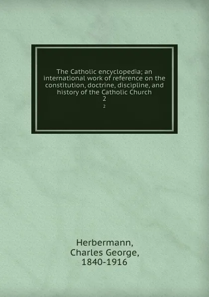 Обложка книги The Catholic encyclopedia; an international work of reference on the constitution, doctrine, discipline, and history of the Catholic Church. 2, Charles George Herbermann