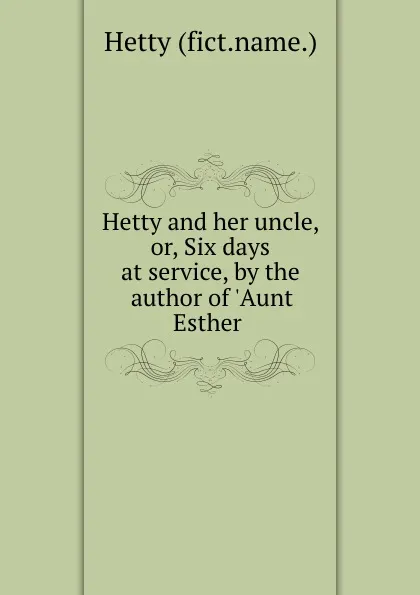 Обложка книги Hetty and her uncle, or, Six days at service, by the author of .Aunt Esther ., Hetty